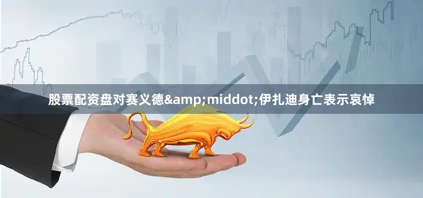股票配资盘对赛义德&middot;伊扎迪身亡表示哀悼