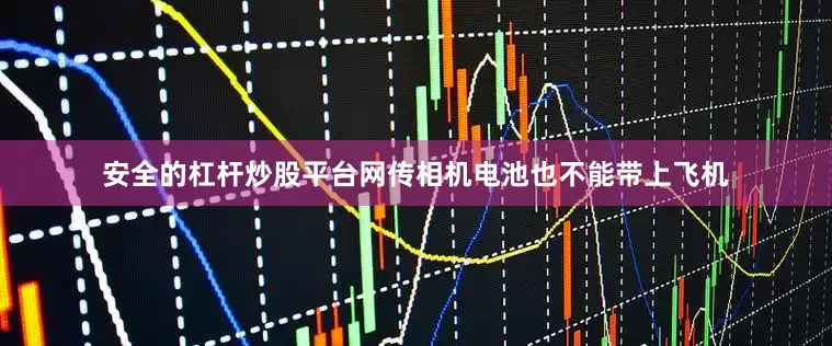 安全的杠杆炒股平台网传相机电池也不能带上飞机