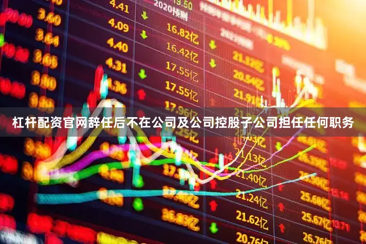 杠杆配资官网辞任后不在公司及公司控股子公司担任任何职务