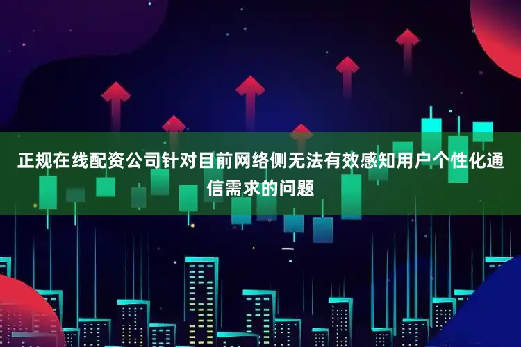 正规在线配资公司针对目前网络侧无法有效感知用户个性化通信需求的问题
