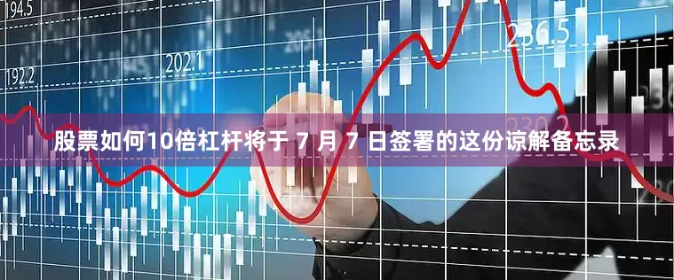 股票如何10倍杠杆将于 7 月 7 日签署的这份谅解备忘录