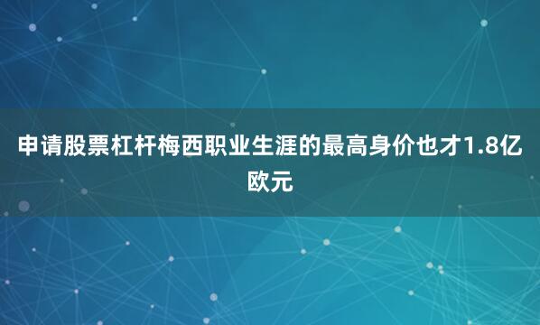 申请股票杠杆梅西职业生涯的最高身价也才1.8亿欧元