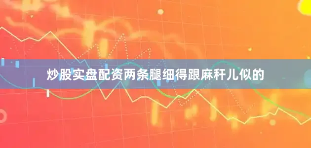 炒股实盘配资两条腿细得跟麻秆儿似的