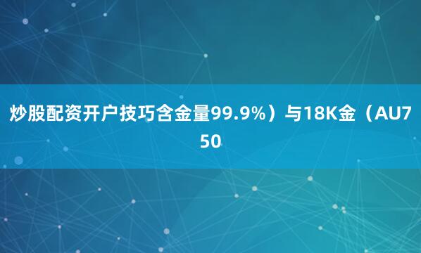 炒股配资开户技巧含金量99.9%）与18K金（AU750