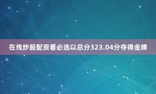 在线炒股配资看必选以总分323.04分夺得金牌