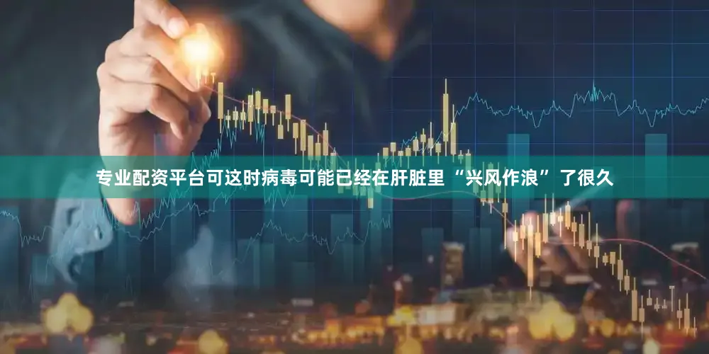 专业配资平台可这时病毒可能已经在肝脏里 “兴风作浪” 了很久