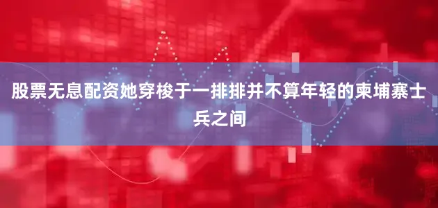 股票无息配资她穿梭于一排排并不算年轻的柬埔寨士兵之间