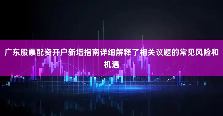 广东股票配资开户新增指南详细解释了相关议题的常见风险和机遇